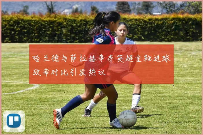 哈兰德与萨拉赫争夺英超金靴进球效率对比引发热议