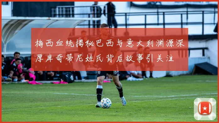 梅西血统揭秘巴西与意大利渊源深厚库奇蒂尼姓氏背后故事引关注