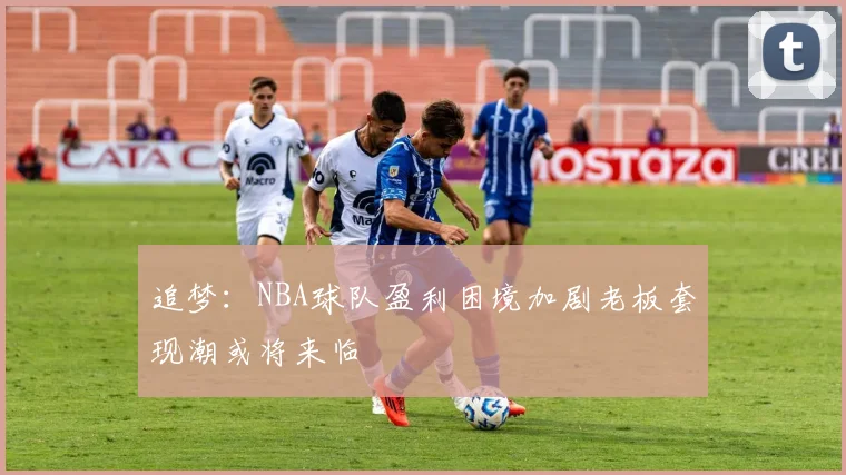 追梦：NBA球队盈利困境加剧老板套现潮或将来临