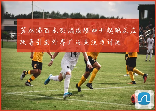 苏炳添百米测试成绩回升起跑反应改善引发外界广泛关注与讨论