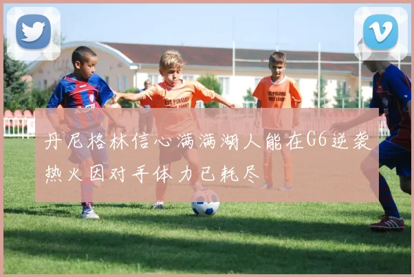 丹尼格林信心满满湖人能在G6逆袭热火因对手体力已耗尽