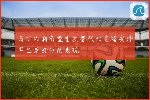 马丁内利有望首发替代帕奎塔安帅早已看好他的表现