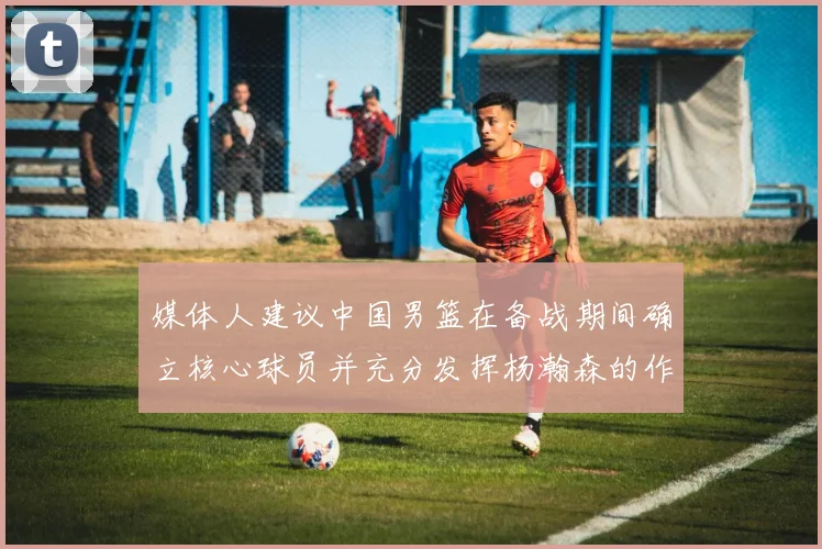 媒体人建议中国男篮在备战期间确立核心球员并充分发挥杨瀚森的作用