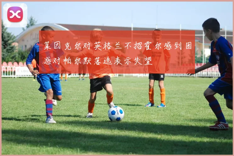 莱因克尔对英格兰不招霍尔感到困惑对帕尔默落选表示失望