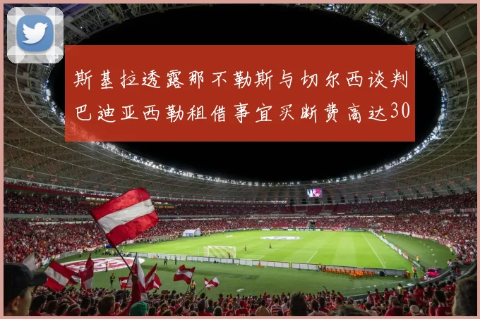 斯基拉透露那不勒斯与切尔西谈判巴迪亚西勒租借事宜买断费高达3000万欧