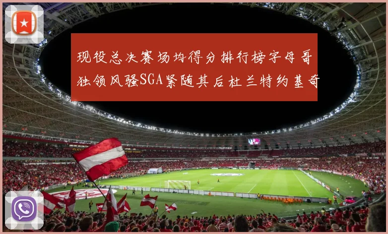 现役总决赛场均得分排行榜字母哥独领风骚SGA紧随其后杜兰特约基奇东契奇争夺第三