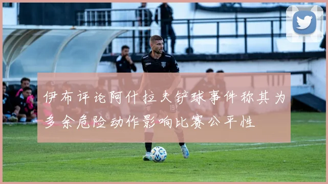 伊布评论阿什拉夫铲球事件称其为多余危险动作影响比赛公平性