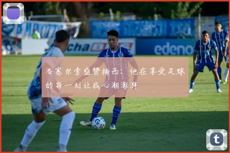 洛塞尔索盛赞梅西：他在享受足球的每一刻让我心潮澎湃