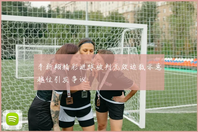 李新翔精彩进球被判无效边裁示意越位引发争议