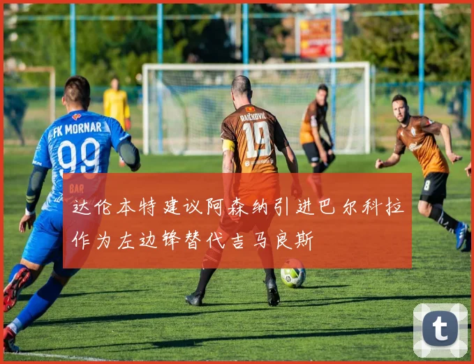 达伦本特建议阿森纳引进巴尔科拉作为左边锋替代吉马良斯