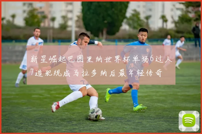 新星崛起巴图里纳世界杯单场6过人7造犯规成马拉多纳后最年轻传奇