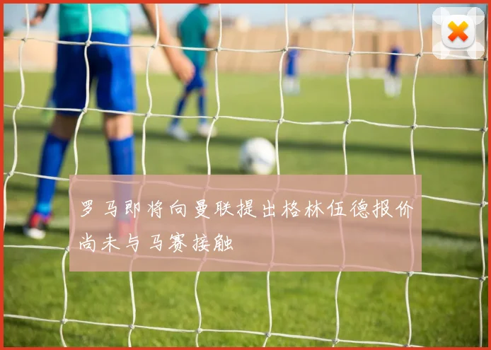 罗马即将向曼联提出格林伍德报价尚未与马赛接触