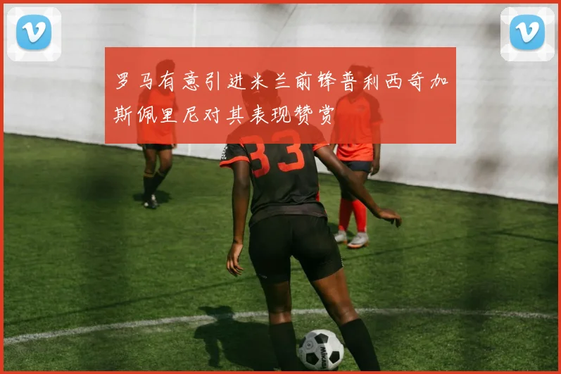 罗马有意引进米兰前锋普利西奇加斯佩里尼对其表现赞赏