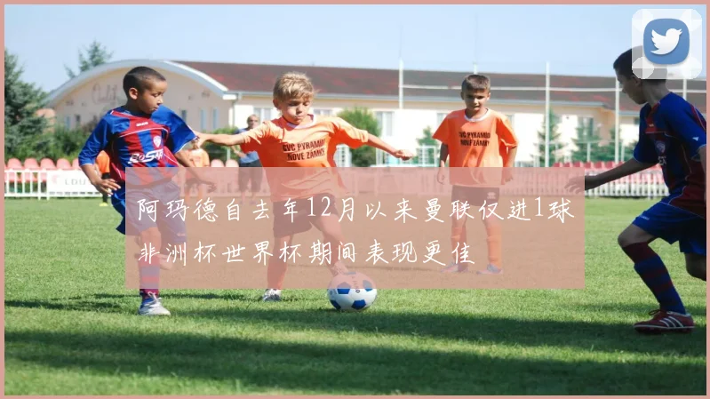 阿玛德自去年12月以来曼联仅进1球非洲杯世界杯期间表现更佳