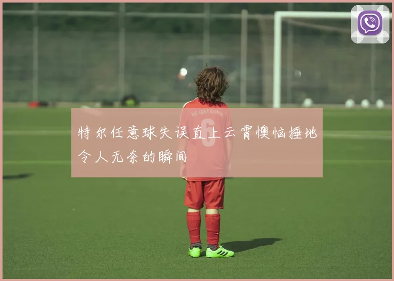特尔任意球失误直上云霄懊恼捶地令人无奈的瞬间