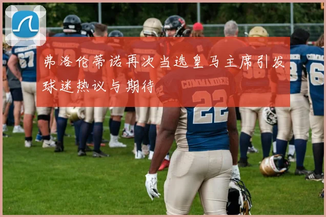弗洛伦蒂诺再次当选皇马主席引发球迷热议与期待