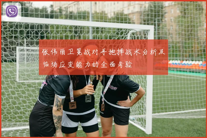 张伟丽卫冕战对手抱摔战术分析及临场应变能力的全面考验