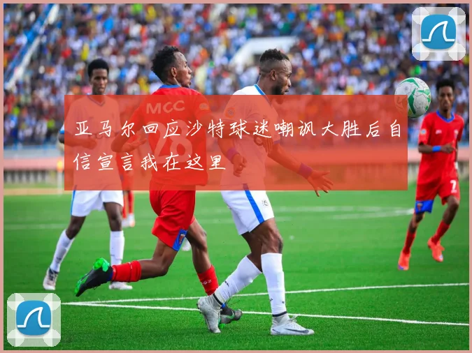 亚马尔回应沙特球迷嘲讽大胜后自信宣言我在这里
