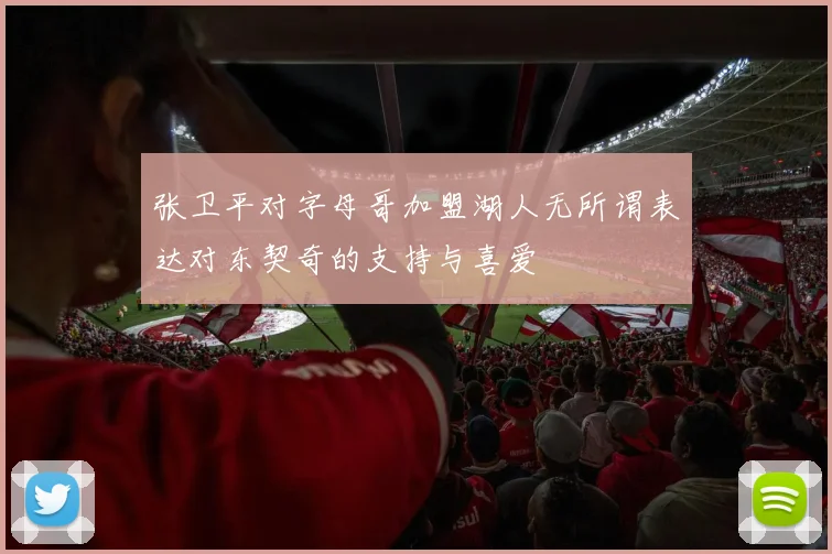 张卫平对字母哥加盟湖人无所谓表达对东契奇的支持与喜爱