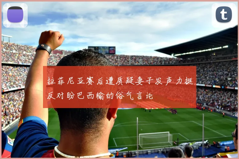 拉菲尼亚赛后遭质疑妻子发声力挺反对盼巴西输的俗气言论