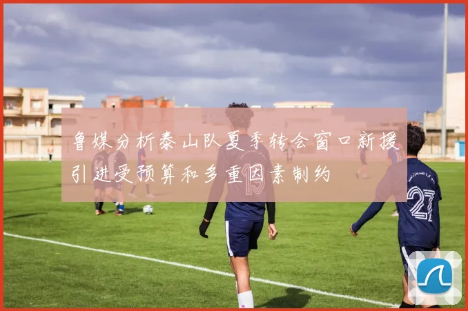 鲁媒分析泰山队夏季转会窗口新援引进受预算和多重因素制约