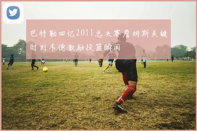 巴特勒回忆2011总决赛詹姆斯关键时刻韦德激励投篮瞬间