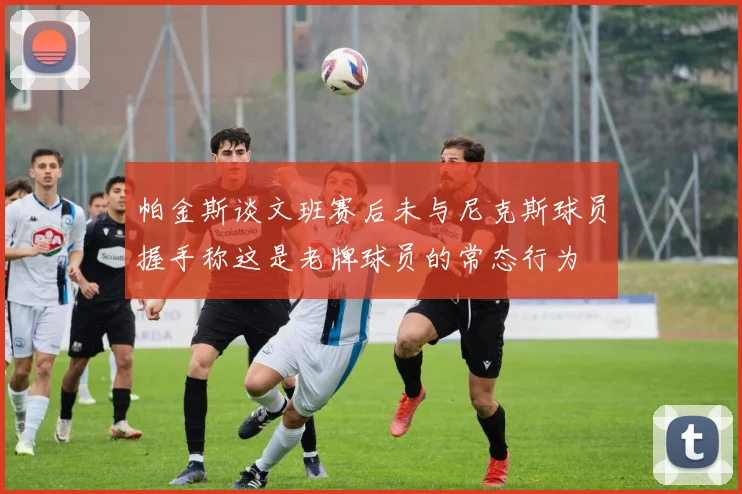 帕金斯谈文班赛后未与尼克斯球员握手称这是老牌球员的常态行为