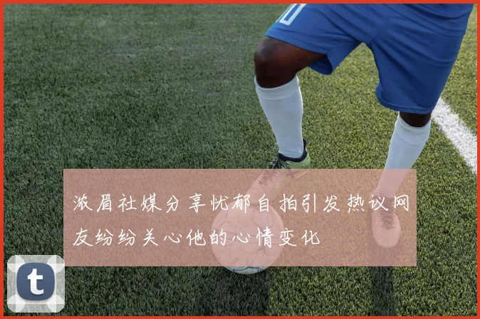 浓眉社媒分享忧郁自拍引发热议网友纷纷关心他的心情变化