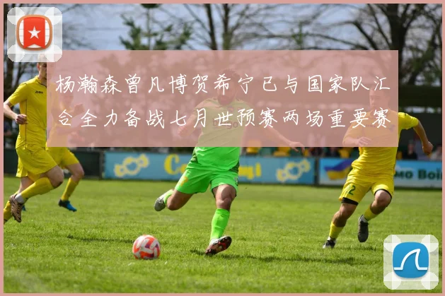 杨瀚森曾凡博贺希宁已与国家队汇合全力备战七月世预赛两场重要赛事