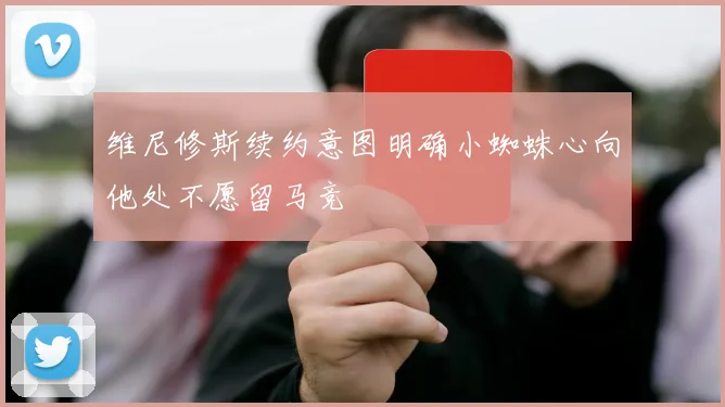 维尼修斯续约意图明确小蜘蛛心向他处不愿留马竞