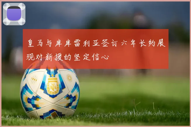 皇马与库库雷利亚签订六年长约展现对新援的坚定信心