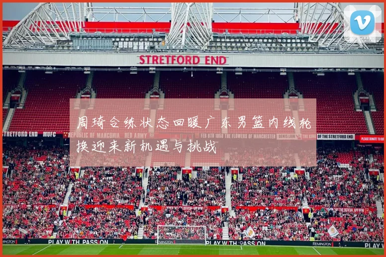 周琦合练状态回暖广东男篮内线轮换迎来新机遇与挑战